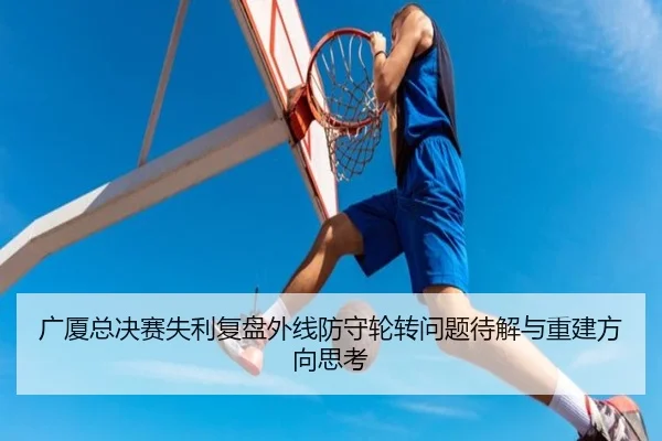 广厦总决赛失利复盘外线防守轮转问题待解与重建方向思考