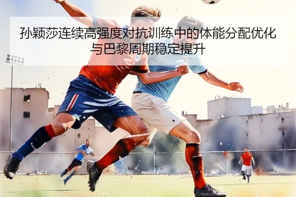 孙颖莎连续高强度对抗训练中的体能分配优化与巴黎周期稳定提升